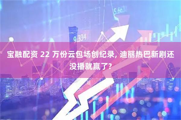 宝融配资 22 万份云包场创纪录, 迪丽热巴新剧还没播就赢了?