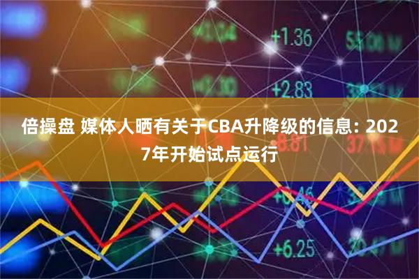 倍操盘 媒体人晒有关于CBA升降级的信息: 2027年开始试点运行