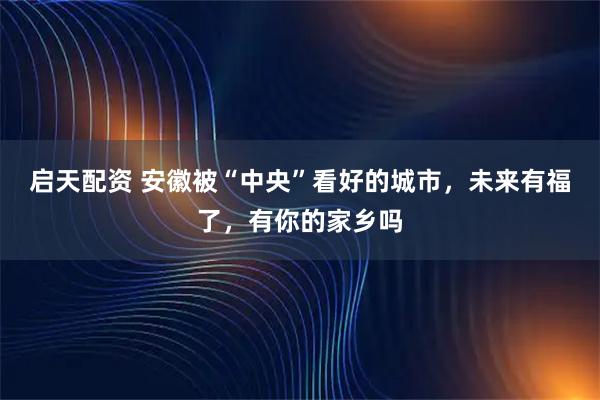 启天配资 安徽被“中央”看好的城市，未来有福了，有你的家乡吗