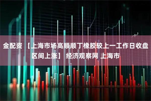 金配资 【上海市场高顺顺丁橡胶较上一工作日收盘区间上涨】 经济观察网 上海市