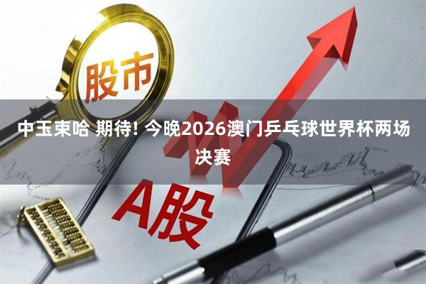 中玉束哈 期待! 今晚2026澳门乒乓球世界杯两场决赛