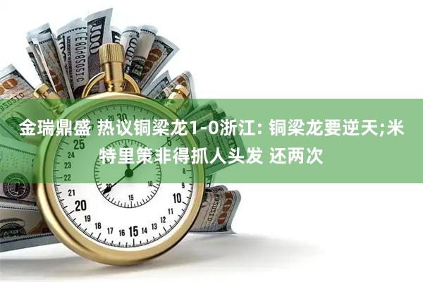 金瑞鼎盛 热议铜梁龙1-0浙江: 铜梁龙要逆天;米特里策非得抓人头发 还两次