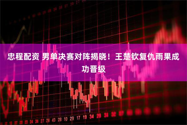 忠程配资 男单决赛对阵揭晓！王楚钦复仇雨果成功晋级