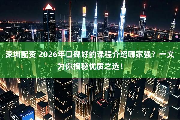 深圳配资 2026年口碑好的课程介绍哪家强？一文为你揭秘优质之选！